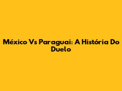 México Vs Paraguai: A História Do Duelo