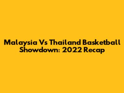 Malaysia Vs Thailand Basketball Showdown: 2022 Recap