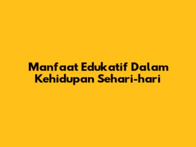 Manfaat Edukatif Dalam Kehidupan Sehari-hari