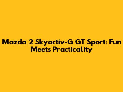 Mazda 2 Skyactiv-G GT Sport: Fun Meets Practicality