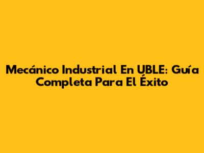 Mecánico Industrial En UBLE: Guía Completa Para El Éxito