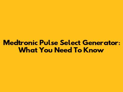 Medtronic Pulse Select Generator: What You Need To Know