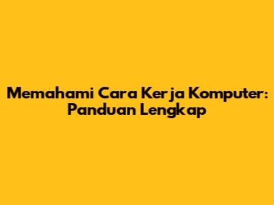 Memahami Cara Kerja Komputer: Panduan Lengkap