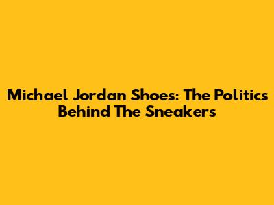 Michael Jordan Shoes: The Politics Behind The Sneakers