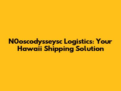 N0oscodysseysc Logistics: Your Hawaii Shipping Solution