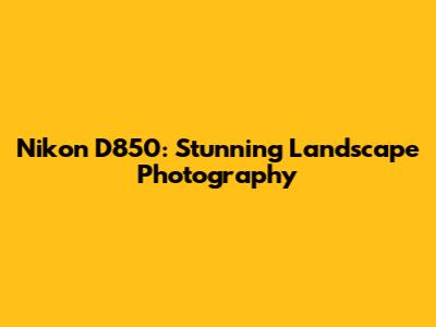 Nikon D850: Stunning Landscape Photography