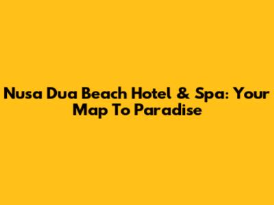 Nusa Dua Beach Hotel & Spa: Your Map To Paradise