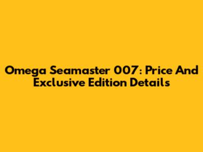 Omega Seamaster 007: Price And Exclusive Edition Details