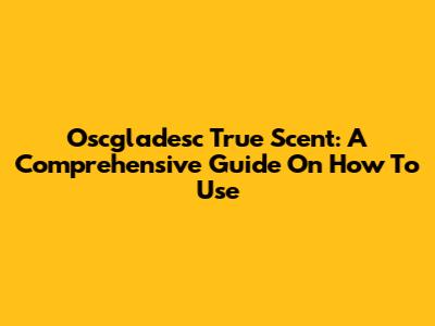 Oscgladesc True Scent: A Comprehensive Guide On How To Use