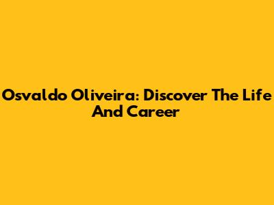 Osvaldo Oliveira: Discover The Life And Career