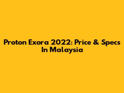 Proton Exora 2022: Price & Specs In Malaysia