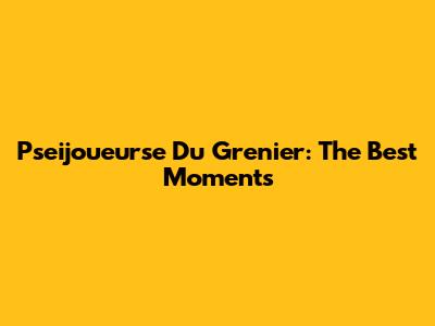 Pseijoueurse Du Grenier: The Best Moments