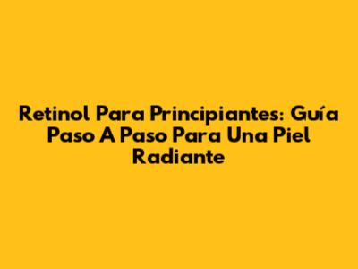 Retinol Para Principiantes: Guía Paso A Paso Para Una Piel Radiante