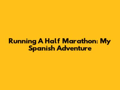 Running A Half Marathon: My Spanish Adventure