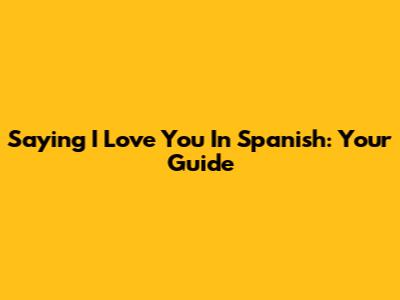 Saying 'I Love You' In Spanish: Your Guide