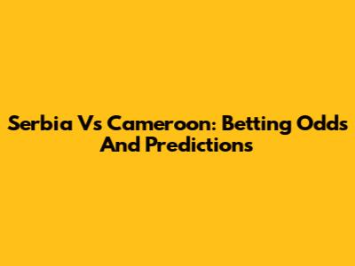 Serbia Vs Cameroon: Betting Odds And Predictions