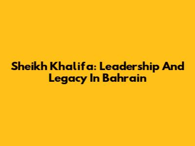 Sheikh Khalifa: Leadership And Legacy In Bahrain