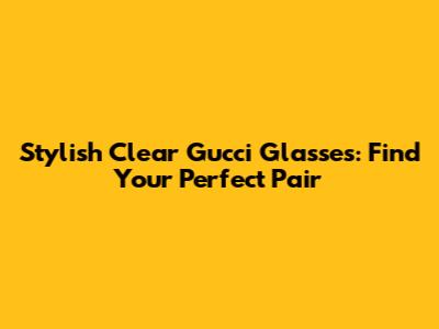 Stylish Clear Gucci Glasses: Find Your Perfect Pair