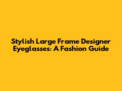 Stylish Large Frame Designer Eyeglasses: A Fashion Guide