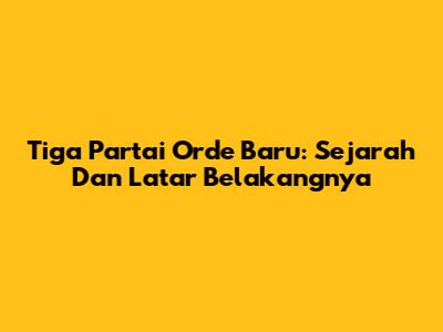 Tiga Partai Orde Baru: Sejarah Dan Latar Belakangnya