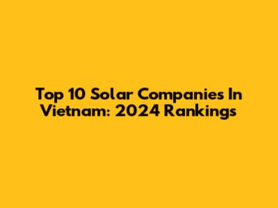 Top 10 Solar Companies In Vietnam: 2024 Rankings