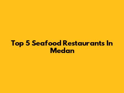 Top 5 Seafood Restaurants In Medan