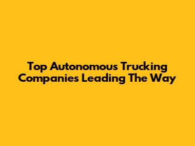 Top Autonomous Trucking Companies Leading The Way