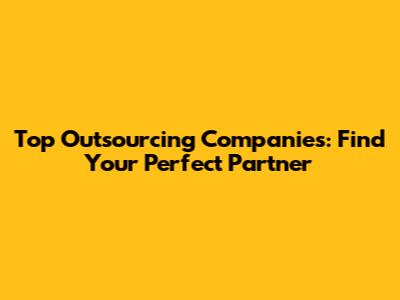 Top Outsourcing Companies: Find Your Perfect Partner