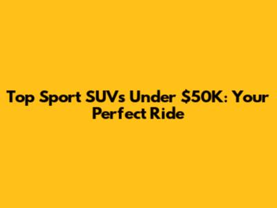 Top Sport SUVs Under $50K: Your Perfect Ride