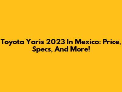 Toyota Yaris 2023 In Mexico: Price, Specs, And More!