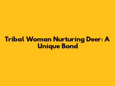 Tribal Woman Nurturing Deer: A Unique Bond