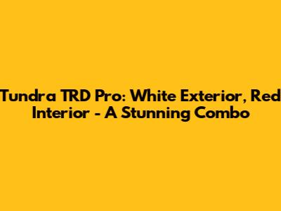 Tundra TRD Pro: White Exterior, Red Interior - A Stunning Combo