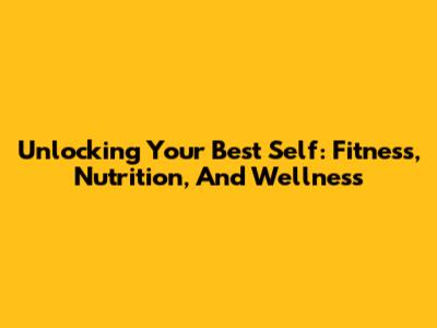 Unlocking Your Best Self: Fitness, Nutrition, And Wellness