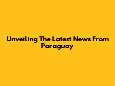 Unveiling The Latest News From Paraguay