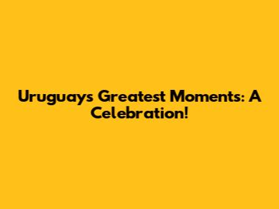 Uruguay's Greatest Moments: A Celebration!