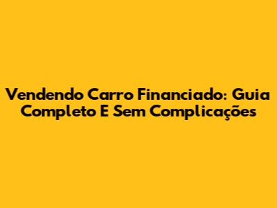 Vendendo Carro Financiado: Guia Completo E Sem Complicações