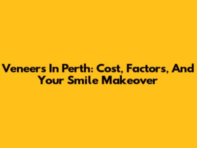 Veneers In Perth: Cost, Factors, And Your Smile Makeover