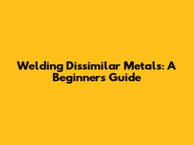 Welding Dissimilar Metals: A Beginner's Guide