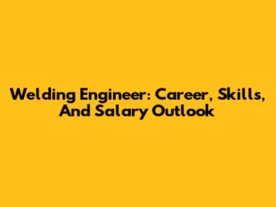 Welding Engineer: Career, Skills, And Salary Outlook