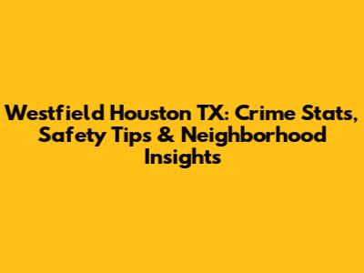 Westfield Houston TX: Crime Stats, Safety Tips & Neighborhood Insights