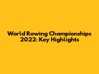 World Rowing Championships 2022: Key Highlights